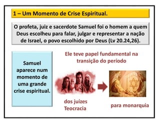 1 – Um Momento de Crise Espiritual.
O profeta, juiz e sacerdote Samuel foi o homem a quem
Deus escolheu para falar, julgar e representar a nação
de Israel, o povo escolhido por Deus (Lv 20.24,26).
Ele teve papel fundamental na
transição do períodoSamuel
aparece num
momento de
uma grande
crise espiritual.
dos juízes
Teocracia
para monarquia
 