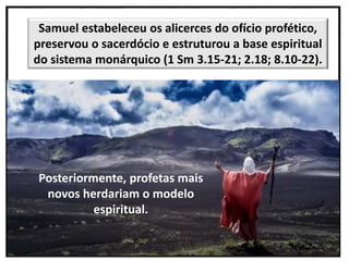 Posteriormente, profetas mais
novos herdariam o modelo
espiritual.
Samuel estabeleceu os alicerces do ofício profético,
preservou o sacerdócio e estruturou a base espiritual
do sistema monárquico (1 Sm 3.15-21; 2.18; 8.10-22).
 