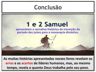 As muitas histórias apresentadas nesses livros revelam os
erros e os acertos de líderes humanos, mas, ao mesmo
tempo, revela o quanto Deus trabalha pelo seu povo.
apresentam a narrativa histórica da transição do
período dos juízes para a monarquia dinástica.
 