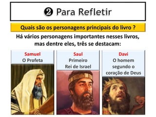 Quais são os personagens principais do livro ?
Há vários personagens importantes nesses livros,
mas dentre eles, três se destacam:
Samuel
O Profeta
Saul
Primeiro
Rei de Israel
Davi
O homem
segundo o
coração de Deus
 