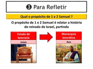 Qual o propósito de 1 e 2 Samuel ?
O propósito de 1 e 2 Samuel é relatar a história
do reinado de Israel, partindo
Estado de
teocracia
Monarquia
teocrática
Juízes Reis
 