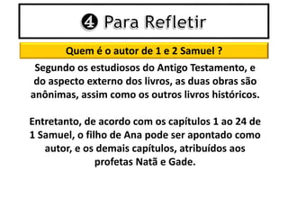 Quem é o autor de 1 e 2 Samuel ?
Segundo os estudiosos do Antigo Testamento, e
do aspecto externo dos livros, as duas obras são
anônimas, assim como os outros livros históricos.
Entretanto, de acordo com os capítulos 1 ao 24 de
1 Samuel, o filho de Ana pode ser apontado como
autor, e os demais capítulos, atribuídos aos
profetas Natã e Gade.
 