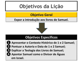 Objetivo Geral
❶ Apresentar o Contexto Histórico de 1 e 2 Samuel;
❷ Pontuar a Autoria e Data de 1 e 2 Samuel;
❸ Explicar a Teologia dos Livros de Samuel;
❹ Apontar Samuel como o Divisor de Águas
em Israel.
Expor a introdução aos livros de Samuel.
 
