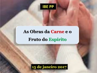 15 de janeiro 2017
IBE PP
As Obras da Carne e o
Fruto do Espírito
 