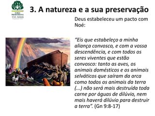 3. A natureza e a sua preservação
            Deus estabeleceu um pacto com
            Noé:

            “Eis que estabeleço a minha
            aliança convosco, e com a vossa
            descendência, e com todos os
            seres viventes que estão
            convosco: tanto as aves, os
            animais domésticos e os animais
            selváticos que saíram da arca
            como todos os animais da terra
            (...) não será mais destruída toda
            carne por águas de dilúvio, nem
            mais haverá dilúvio para destruir
            a terra”. (Gn 9:8-17)
 