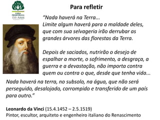 Para refletir
                 “Nada haverá na Terra...
                 Limite algum haverá para a maldade deles,
                 que com sua selvageria irão derrubar as
                 grandes árvores das florestas da Terra.

                 Depois de saciados, nutrirão o desejo de
                 espalhar a morte, o sofrimento, a desgraça, a
                 guerra e a devastação, não importa contra
                 quem ou contra o que, desde que tenha vida...
Nada haverá na terra, no subsolo, na água, que não será
perseguido, desalojado, corrompido e transferido de um país
para outro.”

Leonardo da Vinci (15.4.1452 – 2.5.1519)
Pintor, escultor, arquiteto e engenheiro italiano do Renascimento
 