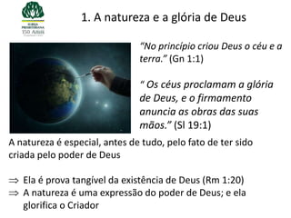 1. A natureza e a glória de Deus

                               “No princípio criou Deus o céu e a
                               terra.” (Gn 1:1)

                               “ Os céus proclamam a glória
                               de Deus, e o firmamento
                               anuncia as obras das suas
                               mãos.” (Sl 19:1)
A natureza é especial, antes de tudo, pelo fato de ter sido
criada pelo poder de Deus

   Ela é prova tangível da existência de Deus (Rm 1:20)
   A natureza é uma expressão do poder de Deus; e ela
   glorifica o Criador
 