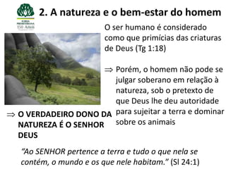 2. A natureza e o bem-estar do homem
                      O ser humano é considerado
                      como que primícias das criaturas
                      de Deus (Tg 1:18)

                     Porém, o homem não pode se
                     julgar soberano em relação à
                     natureza, sob o pretexto de
                     que Deus lhe deu autoridade
O VERDADEIRO DONO DA para sujeitar a terra e dominar
NATUREZA É O SENHOR sobre os animais
DEUS
“Ao SENHOR pertence a terra e tudo o que nela se
contém, o mundo e os que nele habitam.” (Sl 24:1)
 