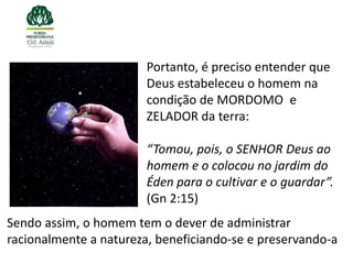 Portanto, é preciso entender que
                        Deus estabeleceu o homem na
                        condição de MORDOMO e
                        ZELADOR da terra:

                        “Tomou, pois, o SENHOR Deus ao
                        homem e o colocou no jardim do
                        Éden para o cultivar e o guardar”.
                        (Gn 2:15)
Sendo assim, o homem tem o dever de administrar
racionalmente a natureza, beneficiando-se e preservando-a
 