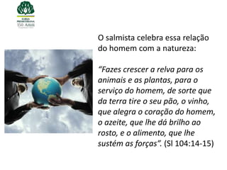 O salmista celebra essa relação
do homem com a natureza:

“Fazes crescer a relva para os
animais e as plantas, para o
serviço do homem, de sorte que
da terra tire o seu pão, o vinho,
que alegra o coração do homem,
o azeite, que lhe dá brilho ao
rosto, e o alimento, que lhe
sustém as forças”. (Sl 104:14-15)
 
