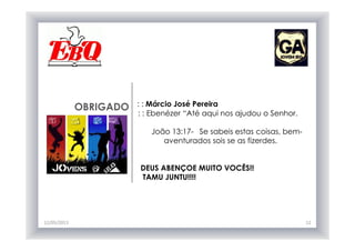 OBRIGADO : : Márcio José Pereira
: : Ebenézer “Até aqui nos ajudou o Senhor.
João 13:17- Se sabeis estas coisas, bem-
aventurados sois se as fizerdes.
DEUS ABENÇOE MUITO VOCÊS!!
TAMU JUNTU!!!!
12/05/2013 12
 