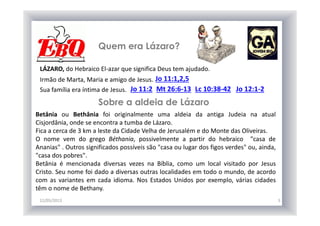 Quem era Lázaro?
12/05/2013 5
LÁZARO, do Hebraico El-azar que significa Deus tem ajudado.
Jo 11:1,2,5Irmão de Marta, Maria e amigo de Jesus.
Sua família era íntima de Jesus. Jo 11:2 Mt 26:6-13 Lc 10:38-42 Jo 12:1-2
Betânia ou Bethânia foi originalmente uma aldeia da antiga Judeia na atual
Cisjordânia, onde se encontra a tumba de Lázaro.
Fica a cerca de 3 km a leste da Cidade Velha de Jerusalém e do Monte das Oliveiras.
O nome vem do grego Béthania, possivelmente a partir do hebraico "casa de
Ananias" . Outros significados possíveis são "casa ou lugar dos figos verdes" ou, ainda,
"casa dos pobres".
Betânia é mencionada diversas vezes na Bíblia, como um local visitado por Jesus
Cristo. Seu nome foi dado a diversas outras localidades em todo o mundo, de acordo
com as variantes em cada idioma. Nos Estados Unidos por exemplo, várias cidades
têm o nome de Bethany.
Sobre a aldeia de Lázaro
 