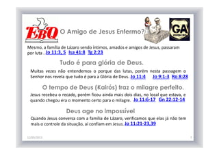 O Amigo de Jesus Enfermo?
12/05/2013 7
Mesmo, a família de Lázaro sendo íntimos, amados e amigos de Jesus, passaram
por luta . Jo 11:3, 5 Isa 41:8 Tg 2:23
Tudo é para glória de Deus.
Muitas vezes não entendemos o porque das lutas, porém nesta passagem o
Senhor nos revela que tudo é para a Glória de Deus. Jo 11:4 Jo 9:1-3 Ro 8:28
O tempo de Deus (Kairós) traz o milagre perfeito.
Jesus recebeu o recado, porém ficou ainda mais dois dias, no local que estava, e
quando chegou era o momento certo para o milagre. Jo 11:6-17 Gn 22:12-14
Deus age no impossível
Quando Jesus conversa com a família de Lázaro, verificamos que elas já não tem
mais o controle da situação, aí confiam em Jesus. Jo 11:21-23,39
 