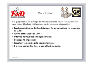 Conclusão
12/05/2013 9
Para que possamos ver o milagre de Deus ressuscitando nossos sonhos, trazendo
a vida nossas bênçãos e vitórias temos que ter em mente seis questões:
Preciso ser íntimo do Senhor. Estar com Ele sempre não só no momento
da Luta;
Tudo é para a Glória de Deus ;
O tempo de Deus traz o milagre perfeito;
Deus age no impossível;
Jesus tem compaixão pelo nosso sofrimento;
É preciso usar da fé e fazer o que o Mestre mandar;
 