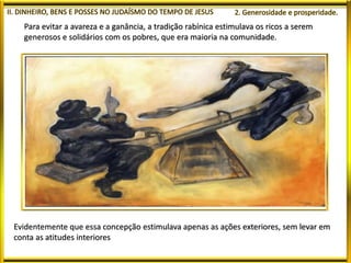 Para evitar a avareza e a ganância, a tradição rabínica estimulava os ricos a serem
generosos e solidários com os pobres, que era maioria na comunidade.
Evidentemente que essa concepção estimulava apenas as ações exteriores, sem levar em
conta as atitudes interiores
 