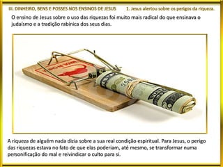 O ensino de Jesus sobre o uso das riquezas foi muito mais radical do que ensinava o
judaísmo e a tradição rabínica dos seus dias.
A riqueza de alguém nada dizia sobre a sua real condição espiritual. Para Jesus, o perigo
das riquezas estava no fato de que elas poderiam, até mesmo, se transformar numa
personificação do mal e reivindicar o culto para si.
 