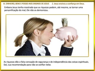 Embora Jesus tenha mostrado que as riquezas podem, até mesmo, se tornar uma
personificação do mal, Ele não as demonizou.
As riquezas dão a falsa sensação de segurança e de independência das coisas espirituais.
Daí, sua recomendação para não se confiar nelas
 