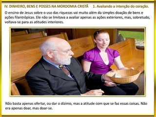 O ensino de Jesus sobre o uso das riquezas vai muito além da simples doação de bens e
ações filantrópicas. Ele não se limitava a avaliar apenas as ações exteriores, mas, sobretudo,
voltava-se para as atitudes interiores.
Não basta apenas ofertar, ou dar o dízimo, mas a atitude com que se faz essas coisas. Não
era apenas doar, mas doar-se.
 