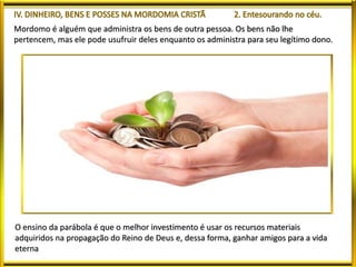 Mordomo é alguém que administra os bens de outra pessoa. Os bens não lhe
pertencem, mas ele pode usufruir deles enquanto os administra para seu legítimo dono.
O ensino da parábola é que o melhor investimento é usar os recursos materiais
adquiridos na propagação do Reino de Deus e, dessa forma, ganhar amigos para a vida
eterna
 