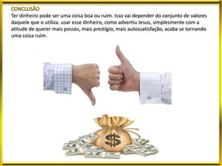 Ter dinheiro pode ser uma coisa boa ou ruim. Isso vai depender do conjunto de valores
daquele que o utiliza. usar esse dinheiro, como advertiu Jesus, simplesmente com a
atitude de querer mais posses, mais prestígio, mais autossatisfação, acaba se tornando
uma coisa ruim.
 
