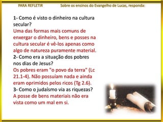 Como é visto o dinheiro na cultura
secular?
Uma das formas mais comuns de
enxergar o dinheiro, bens e posses na
cultura secular é vê-los apenas como
algo de natureza puramente material.
Como era a situação dos pobres
nos dias de Jesus?
Os pobres eram "o povo da terra" (Lc
21.1-4). Não possuíam nada e ainda
eram oprimidos pelos ricos (Tg 2.6).
Como o judaísmo via as riquezas?
A posse de bens materiais não era
vista como um mal em si.
 