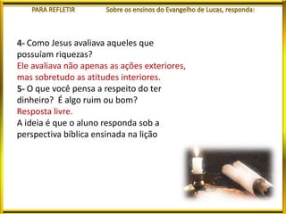 Como Jesus avaliava aqueles que
possuíam riquezas?
Ele avaliava não apenas as ações exteriores,
mas sobretudo as atitudes interiores.
O que você pensa a respeito do ter
dinheiro? É algo ruim ou bom?
Resposta livre.
A ideia é que o aluno responda sob a
perspectiva bíblica ensinada na lição
 