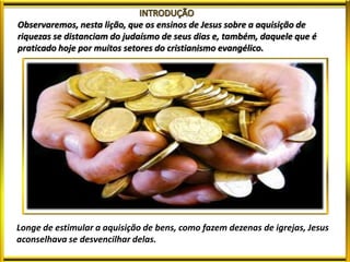 Observaremos, nesta lição, que os ensinos de Jesus sobre a aquisição de
riquezas se distanciam do judaísmo de seus dias e, também, daquele que é
praticado hoje por muitos setores do cristianismo evangélico.
Longe de estimular a aquisição de bens, como fazem dezenas de igrejas, Jesus
aconselhava se desvencilhar delas.
 