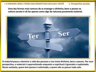Uma das formas mais comuns de se enxergar o dinheiro, bens e posses na
cultura secular é vê-los apenas como algo de natureza puramente material.
O material passa a dominar a vida das pessoas e isso inclui dinheiro, bens e posses. Por essa
perspectiva, o material é superestimado enquanto o espiritual é ignorado e suplantado.
Nesse contexto, quem tem posses é valorizado, e quem não as possui nada vale.
 