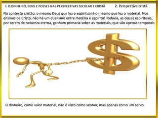No contexto cristão, o mesmo Deus que fez o espiritual é o mesmo que fez o material. Nos
ensinos de Cristo, não há um dualismo entre matéria e espírito! Todavia, as coisas espirituais,
por serem de natureza eterna, ganham primazia sobre as materiais, que são apenas temporais
O dinheiro, como valor material, não é visto como senhor, mas apenas como um servo.
 