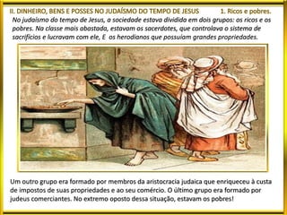 No judaísmo do tempo de Jesus, a sociedade estava dividida em dois grupos: os ricos e os
pobres. Na classe mais abastada, estavam os sacerdotes, que controlava o sistema de
sacrifícios e lucravam com ele, E os herodianos que possuíam grandes propriedades.
Um outro grupo era formado por membros da aristocracia judaica que enriqueceu à custa
de impostos de suas propriedades e ao seu comércio. O último grupo era formado por
judeus comerciantes. No extremo oposto dessa situação, estavam os pobres!
 