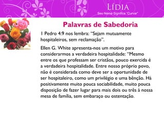 Lídia
                            Seu Nome Significa “Curvar”


           Palavras de Sabedoria
1 Pedro 4:9 nos lembra: “Sejam mutuamente
hospitaleiros, sem reclamação”.
Ellen G. White apresenta-nos um motivo para
considerarmos a verdadeira hospitalidade: “Mesmo
entre os que professam ser cristãos, pouco exercida é
a verdadeira hospitalidade. Entre nosso próprio povo,
não é considerada como deve ser a oportunidade de
ser hospitaleiro, como um privilégio e uma bênção. Há
positivamente muito pouca sociabilidade, muito pouca
disposição de fazer lugar para mais dois ou três à nossa
mesa de família, sem embaraço ou ostentação.
 