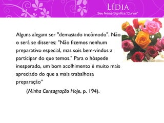 Lídia
                                    Seu Nome Significa “Curvar”




Alguns alegam ser "demasiado incômodo". Não
o será se disseres: "Não fizemos nenhum
preparativo especial, mas sois bem-vindos a
participar do que temos." Para o hóspede
inesperado, um bom acolhimento é muito mais
apreciado do que a mais trabalhosa
preparação”
    (Minha Consagração Hoje, p. 194).
 