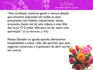 Lídia
                                      Seu Nome Significa “Curvar”


“Voz carinhosa, maneiras gentis e sincera afeição
que encontra expressão em todos os atos,
juntamente com hábitos industriosos, asseio,
economia, fazem até de uma cabana o mais feliz
dos lares. O Criador olha para um lar assim com
aprovação” (O Lar Adventista, p. 422).

Nosso Salvador se agrada quando oferecemos
hospitalidade a todos. Lídia não permitiu que seus
negócios comerciais a impedissem de abrir seu lar
aos outros.
 