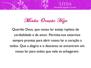Lídia
                             Seu Nome Significa “Curvar”




         Minha Oração Hoje
 Querido Deus, que nosso lar esteja repleto de
  cordialidade e de amor. Permita-nos estarmos
 sempre prontas para abrir nosso lar e coração a
todos. Que a alegria e o descanso se encontrem em
   nosso lar para todos que nele se achegarem.
 