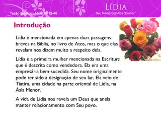 Lídia
Texto Bíblico: Atos 16:12-40              Seu Nome Significa “Curvar”



  Introdução
   Lídia é mencionada em apenas duas passagens
   breves na Bíblia, no livro de Atos, mas o que elas
   revelam nos dizem muito a respeito dela.
   Lídia é a primeira mulher mencionada na Escritura
   que é descrita como vendedora. Ela era uma
   empresária bem-sucedida. Seu nome originalmente
   pode ter sido a designação de seu lar. Ela veio de
   Tiatira, uma cidade na parte oriental de Lídia, na
   Ásia Menor.
   A vida de Lídia nos revela um Deus que anela
   manter relacionamento com Seu povo.
 