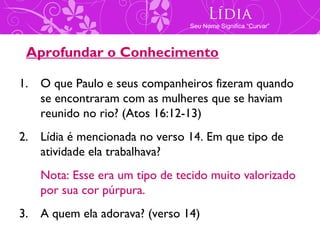 Lídia
                               Seu Nome Significa “Curvar”



 Aprofundar o Conhecimento

1. O que Paulo e seus companheiros fizeram quando
   se encontraram com as mulheres que se haviam
   reunido no rio? (Atos 16:12-13)
2. Lídia é mencionada no verso 14. Em que tipo de
   atividade ela trabalhava?
   Nota: Esse era um tipo de tecido muito valorizado
   por sua cor púrpura.
3. A quem ela adorava? (verso 14)
 