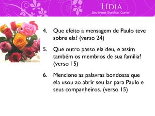 Lídia
                   Seu Nome Significa “Curvar”




4. Que efeito a mensagem de Paulo teve
   sobre ela? (verso 24)
5. Que outro passo ela deu, e assim
   também os membros de sua família?
   (verso 15)
6. Mencione as palavras bondosas que
   ela usou ao abrir seu lar para Paulo e
   seus companheiros. (verso 15)
 