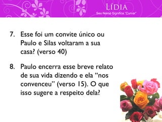 Lídia
                            Seu Nome Significa “Curvar”




7. Esse foi um convite único ou
   Paulo e Silas voltaram a sua
   casa? (verso 40)

8. Paulo encerra esse breve relato
   de sua vida dizendo e ela “nos
   convenceu” (verso 15). O que
   isso sugere a respeito dela?
 