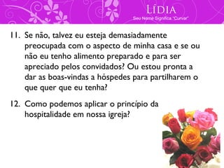 Lídia
                                 Seu Nome Significa “Curvar”



11. Se não, talvez eu esteja demasiadamente
    preocupada com o aspecto de minha casa e se ou
    não eu tenho alimento preparado e para ser
    apreciado pelos convidados? Ou estou pronta a
    dar as boas-vindas a hóspedes para partilharem o
    que quer que eu tenha?
12. Como podemos aplicar o princípio da
    hospitalidade em nossa igreja?
 