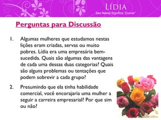 Lídia
                                        Seu Nome Significa “Curvar”



     Perguntas para Discussão
1.    Algumas mulheres que estudamos nestas
      lições eram criadas, servas ou muito
      pobres. Lídia era uma empresária bem-
      sucedida. Quais são algumas das vantagens
      de cada uma dessas duas categorias? Quais
      são alguns problemas ou tentações que
      podem sobrevir a cada grupo?
2.    Presumindo que ela tinha habilidade
      comercial, você encorajaria uma mulher a
      seguir a carreira empresarial? Por que sim
      ou não?
 