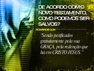 DE ACORDO COM O NOVO TESTAMENTO, COMO PODEMOS SER SALVOS? ROMANOS 3:24 “ Sendo justificados gratuitamente pela sua GRAÇA, pela redenção que há em CRISTO JESUS.”   