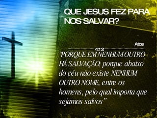 QUE JESUS FEZ PARA NOS SALVAR? Atos 4:12 “ PORQUE EM NENHUM OUTRO HÁ SALVAÇÃO;  porque abaixo do céu não existe  NENHUM OUTRO NOME , entre os homens, pelo qual importa que sejamos salvos” 