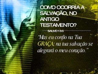COMO OCORRIA A SALVAÇÃO, NO ANTIGO TESTAMENTO? SALMO 13:5 “ Mas eu confio na Tua  GRAÇA ; na tua salvação se alegrará o meu coração.”  