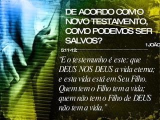 DE ACORDO COM O NOVO TESTAMENTO, COMO PODEMOS SER SALVOS? 1JOÃO 5:11-12. “ E o testemunho é este: que DEUS NOS DEUS a vida eterna; e esta vida está em Seu Filho. Quem tem o Filho tem a vida; quem não tem o Filho de DEUS não tem a vida.” 