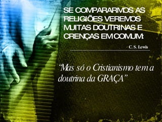 SE COMPARARMOS AS RELIGIÕES VEREMOS MUITAS DOUTRINAS E CRENÇAS EM COMUM: C. S. Lewis   “ Mas só o Cristianismo tem a doutrina da GRAÇA” 