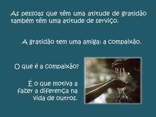 As pessoas que têm uma atitude de gratidão
também têm uma atitude de serviço.
A gratidão tem uma amiga: a compaixão.
O que é a compaixão?
É o que motiva a
fazer a diferença na
vida de outros.
 