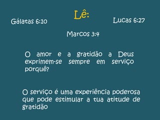 Gálatas 6:10
Marcos 3:4
Lucas 6:27
O serviço é uma experiência poderosa
que pode estimular a tua atitude de
gratidão
O amor e a gratidão a Deus
exprimem-se sempre em serviço
porquê?
Lê:
 