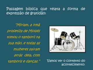 Passagem bíblica que relata a forma de
expressão de gratidão:
“Miriam, a irmã
profetiza de Moisés
tomou o tamboril na
sua mão, e todas as
mulheres saíram
atrás dela, com
tamboris e danças.” Vamos ver o contexto do
acontecimento:
 
