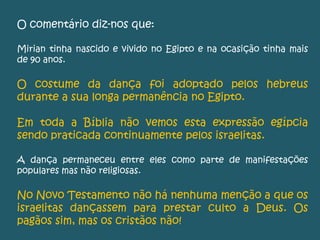 O comentário diz-nos que:
Mirian tinha nascido e vivido no Egipto e na ocasição tinha mais
de 90 anos.
O costume da dança foi adoptado pelos hebreus
durante a sua longa permanência no Egipto.
Em toda a Bíblia não vemos esta expressão egípcia
sendo praticada continuamente pelos israelitas.
A dança permaneceu entre eles como parte de manifestações
populares mas não religiosas.
No Novo Testamento não há nenhuma menção a que os
israelitas dançassem para prestar culto a Deus. Os
pagãos sim, mas os cristãos não!
 
