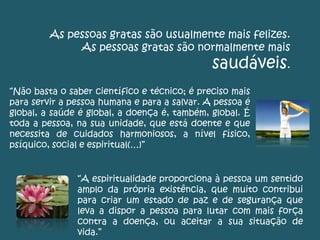 As pessoas gratas são usualmente mais felizes.
As pessoas gratas são normalmente mais
saudáveis.
“Não basta o saber científico e técnico; é preciso mais
para servir a pessoa humana e para a salvar. A pessoa é
global, a saúde é global, a doença é, também, global. É
toda a pessoa, na sua unidade, que está doente e que
necessita de cuidados harmoniosos, a nível físico,
psíquico, social e espiritual(…)”
“A espiritualidade proporciona à pessoa um sentido
amplo da própria existência, que muito contribui
para criar um estado de paz e de segurança que
leva a dispor a pessoa para lutar com mais força
contra a doença, ou aceitar a sua situação de
vida.”
 